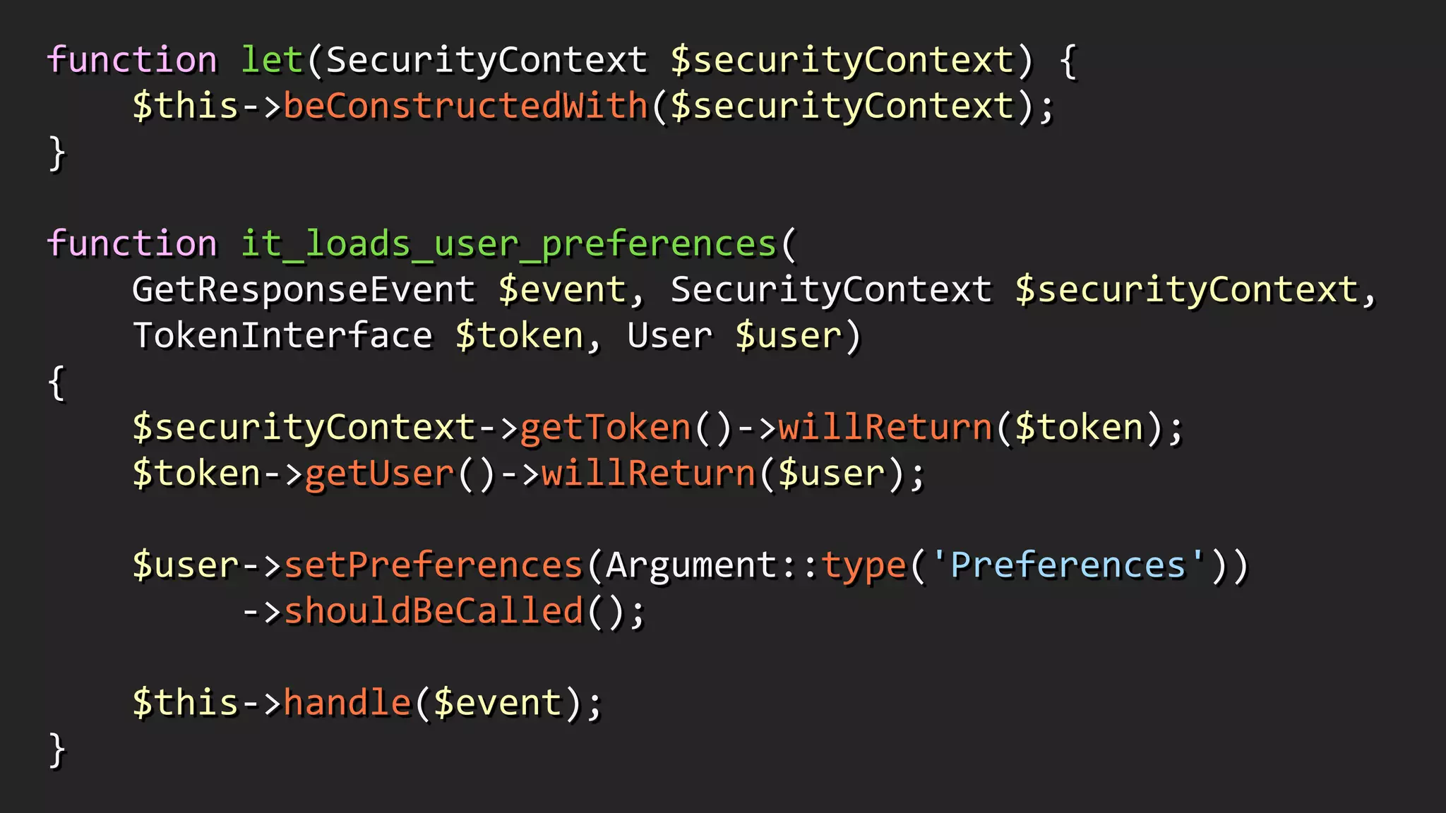function	
  let(SecurityContext	
  $securityContext)	
  {	
  
	
  	
  	
  	
  $this-­‐>beConstructedWith($securityContext);	
  	
  
}	
  
!
function	
  it_loads_user_preferences(	
  
	
  	
  	
  	
  GetResponseEvent	
  $event,	
  SecurityContext	
  $securityContext,	
  	
  
	
  	
  	
  	
  TokenInterface	
  $token,	
  User	
  $user)	
  	
  
{	
  
	
  	
  	
  	
  $securityContext-­‐>getToken()-­‐>willReturn($token);	
  
	
  	
  	
  	
  $token-­‐>getUser()-­‐>willReturn($user);	
  
!
	
  	
  	
  	
  $user-­‐>setPreferences(Argument::type('Preferences'))	
  
	
  	
  	
  	
  	
  	
  	
  	
  	
  -­‐>shouldBeCalled();	
  
!
	
  	
  	
  	
  $this-­‐>handle($event);	
  	
  
}
 