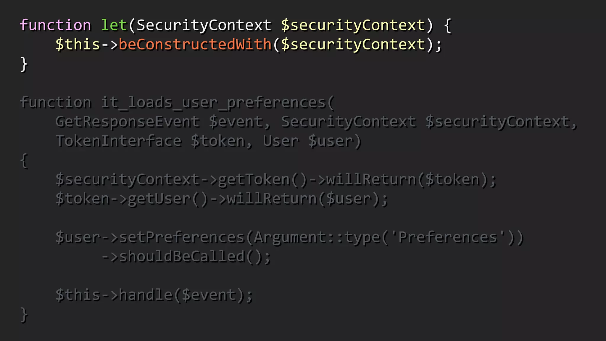 function	
  let(SecurityContext	
  $securityContext)	
  {	
  
	
  	
  	
  	
  $this-­‐>beConstructedWith($securityContext);	
  	
  
}	
  
!
function	
  it_loads_user_preferences(	
  
	
  	
  	
  	
  GetResponseEvent	
  $event,	
  SecurityContext	
  $securityContext,	
  	
  
	
  	
  	
  	
  TokenInterface	
  $token,	
  User	
  $user)	
  	
  
{	
  
	
  	
  	
  	
  $securityContext-­‐>getToken()-­‐>willReturn($token);	
  
	
  	
  	
  	
  $token-­‐>getUser()-­‐>willReturn($user);	
  
!
	
  	
  	
  	
  $user-­‐>setPreferences(Argument::type('Preferences'))	
  
	
  	
  	
  	
  	
  	
  	
  	
  	
  -­‐>shouldBeCalled();	
  
!
	
  	
  	
  	
  $this-­‐>handle($event);	
  	
  
}
 