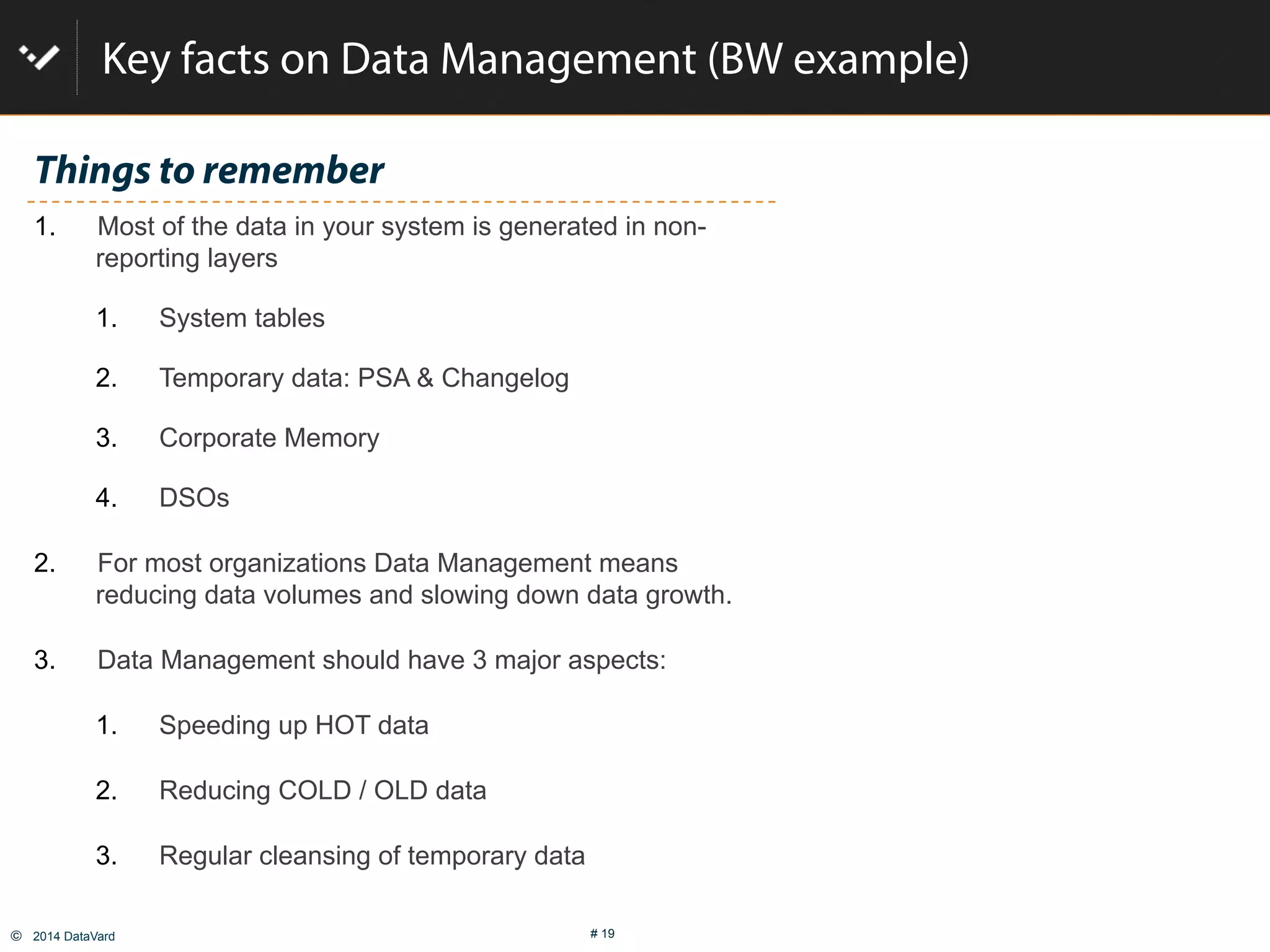 ©  2014 DataVard # 19
Key facts on Data Management (BW example)
Things to remember
1.  Most of the data in your system is generated in non-
reporting layers
1.  System tables
2.  Temporary data: PSA & Changelog
3.  Corporate Memory
4.  DSOs
2.  For most organizations Data Management means
reducing data volumes and slowing down data growth.
3.  Data Management should have 3 major aspects:
1.  Speeding up HOT data
2.  Reducing COLD / OLD data
3.  Regular cleansing of temporary data
 