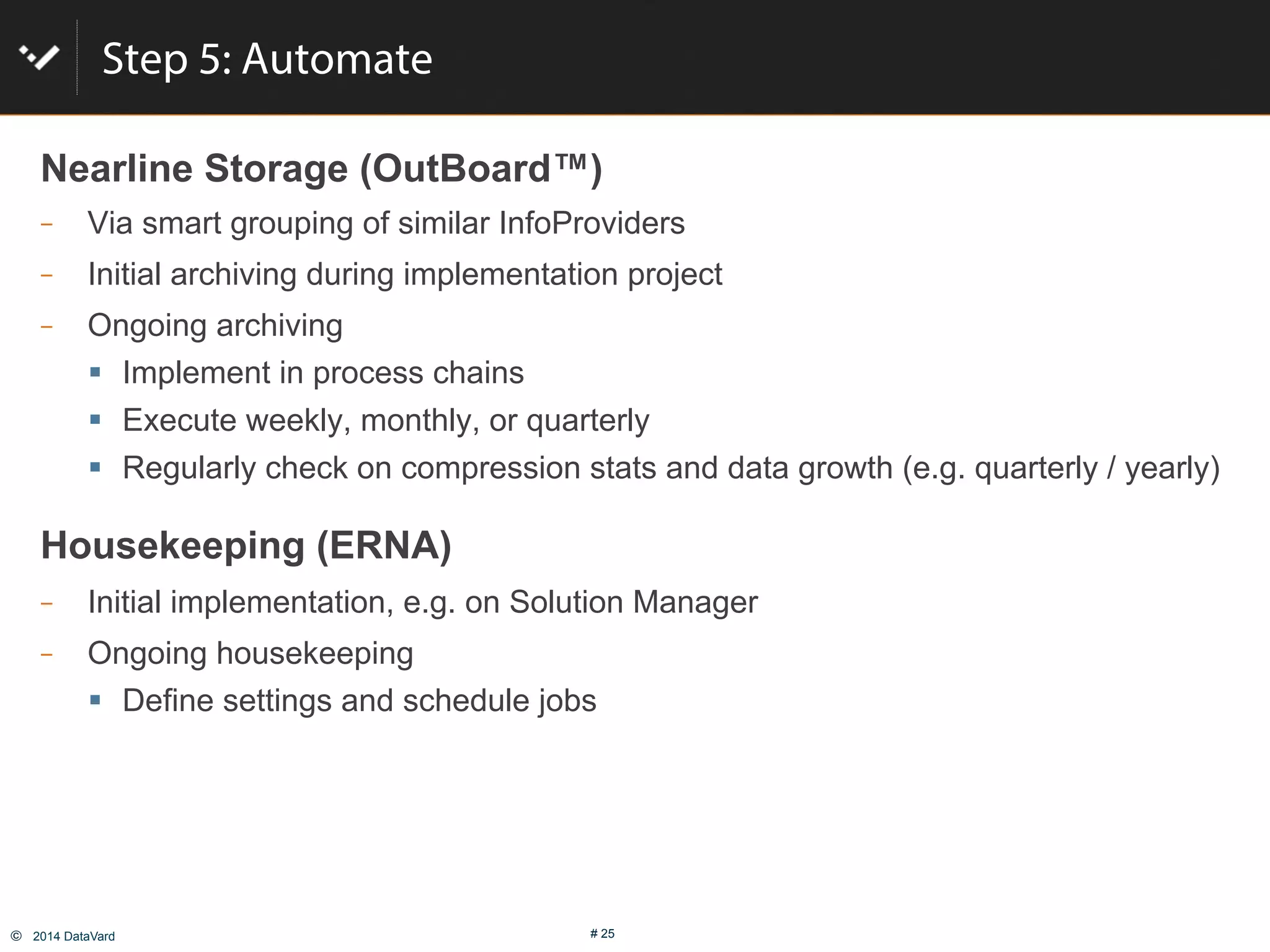 ©  2014 DataVard # 25
Step 5: Automate
Nearline Storage (OutBoard™)
  Via smart grouping of similar InfoProviders
  Initial archiving during implementation project
  Ongoing archiving
"  Implement in process chains
"  Execute weekly, monthly, or quarterly
"  Regularly check on compression stats and data growth (e.g. quarterly / yearly)
Housekeeping (ERNA)
  Initial implementation, e.g. on Solution Manager
  Ongoing housekeeping
"  Define settings and schedule jobs
 