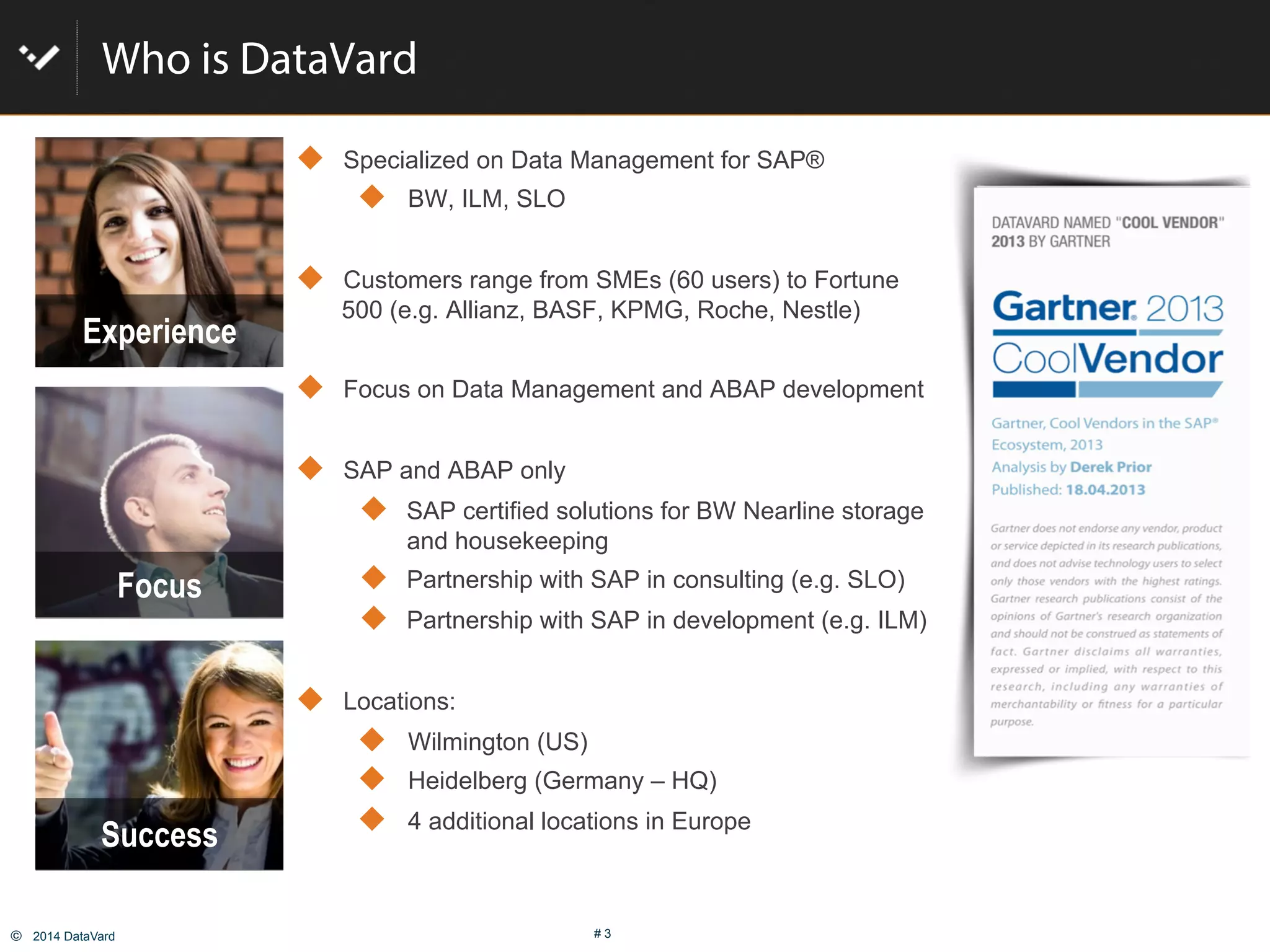 ©  2014 DataVard # 3
Who is DataVard
!  Specialized on Data Management for SAP®
!  BW, ILM, SLO
!  Customers range from SMEs (60 users) to Fortune
500 (e.g. Allianz, BASF, KPMG, Roche, Nestle)
!  Focus on Data Management and ABAP development
!  SAP and ABAP only
!  SAP certified solutions for BW Nearline storage
and housekeeping
!  Partnership with SAP in consulting (e.g. SLO)
!  Partnership with SAP in development (e.g. ILM)
!  Locations:
!  Wilmington (US)
!  Heidelberg (Germany – HQ)
!  4 additional locations in Europe
Success
Experience
Focus
 