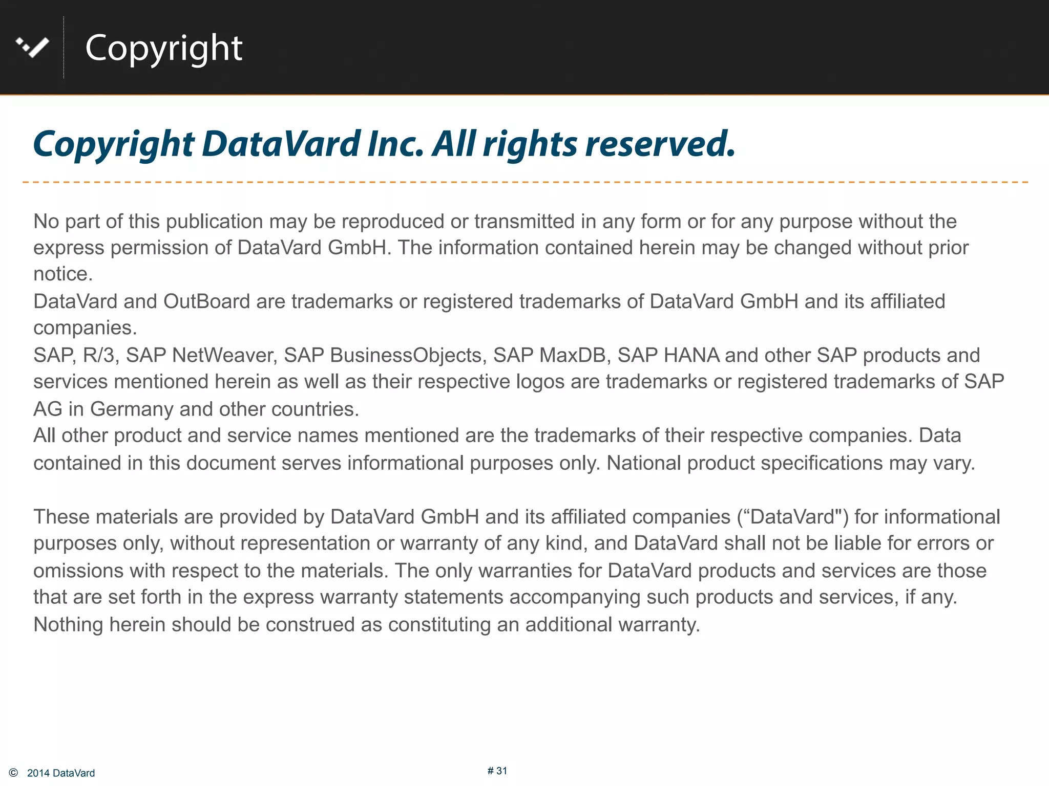 ©  2014 DataVard # 31
Copyright DataVard Inc. All rights reserved.
No part of this publication may be reproduced or transmitted in any form or for any purpose without the
express permission of DataVard GmbH. The information contained herein may be changed without prior
notice.
DataVard and OutBoard are trademarks or registered trademarks of DataVard GmbH and its affiliated
companies.
SAP, R/3, SAP NetWeaver, SAP BusinessObjects, SAP MaxDB, SAP HANA and other SAP products and
services mentioned herein as well as their respective logos are trademarks or registered trademarks of SAP
AG in Germany and other countries.
All other product and service names mentioned are the trademarks of their respective companies. Data
contained in this document serves informational purposes only. National product specifications may vary.
These materials are provided by DataVard GmbH and its affiliated companies (“DataVard") for informational
purposes only, without representation or warranty of any kind, and DataVard shall not be liable for errors or
omissions with respect to the materials. The only warranties for DataVard products and services are those
that are set forth in the express warranty statements accompanying such products and services, if any.
Nothing herein should be construed as constituting an additional warranty.
Copyright
 