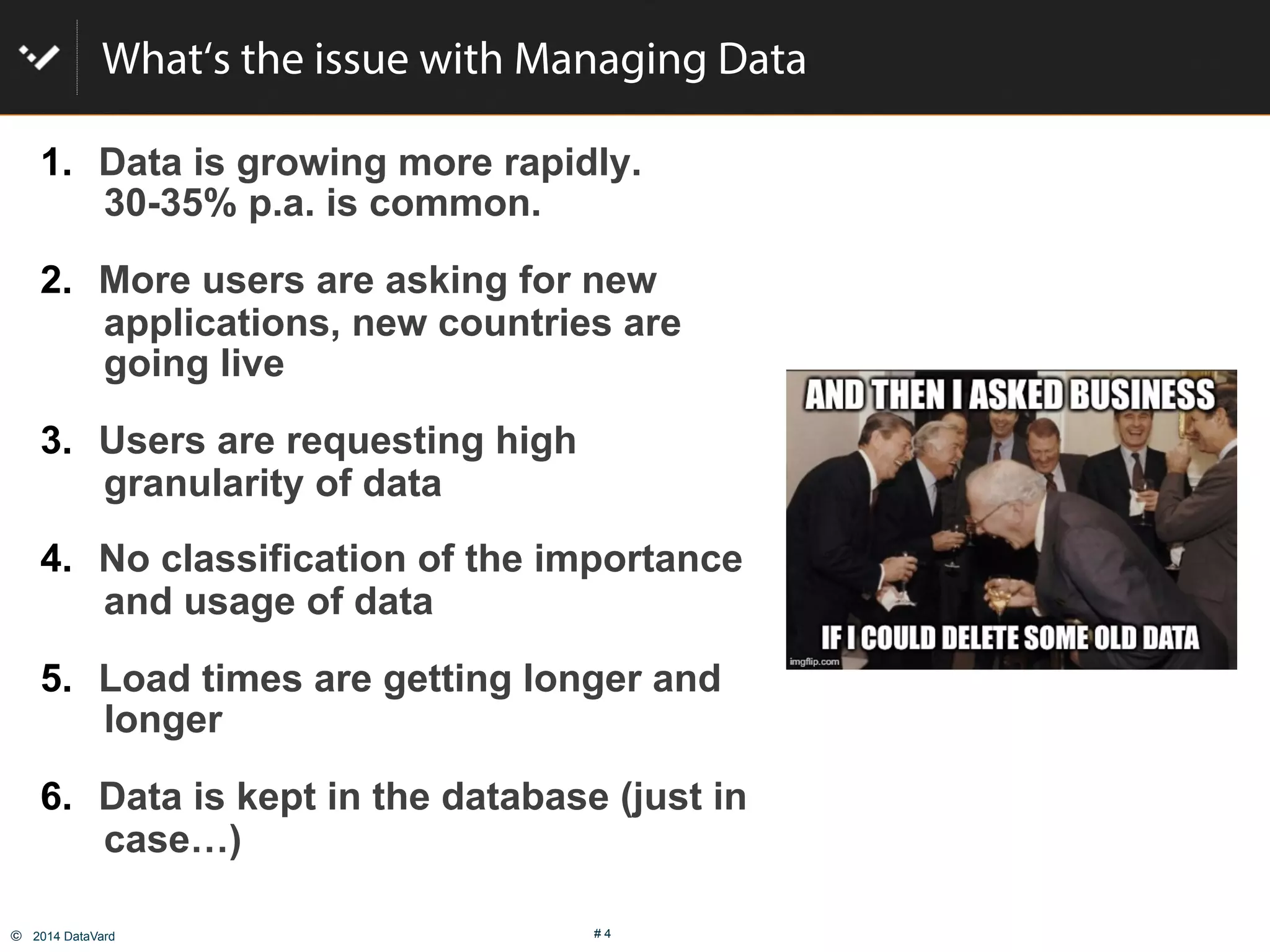 ©  2014 DataVard # 4
What‘s the issue with Managing Data
1.  Data is growing more rapidly.
30-35% p.a. is common.
2.  More users are asking for new
applications, new countries are
going live
3.  Users are requesting high
granularity of data
4.  No classification of the importance
and usage of data
5.  Load times are getting longer and
longer
6.  Data is kept in the database (just in
case…)
 