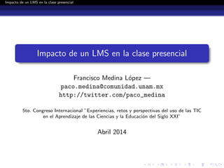 Impacto de un LMS en la clase presencial
Impacto de un LMS en la clase presencial
Francisco Medina L´opez —
paco.medina@comunidad.unam.mx
http://twitter.com/paco_medina
5to. Congreso Internacional ”Experiencias, retos y perspectivas del uso de las TIC
en el Aprendizaje de las Ciencias y la Educaci´on del Siglo XXI”
Abril 2014
 