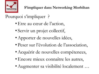 S’impliquer dans Networking Morbihan 
Pourquoi s’impliquer ? 
• Etre au coeur de l’action, 
• Servir un projet collectif, 
• Apporter de nouvelles idées, 
• Peser sur l’évolution de l’association, 
• Acquérir de nouvelles compétences, 
• Encore mieux connaître les autres, 
• Augmenter sa visibilité localement … 
 