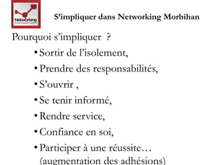 S’impliquer dans Networking Morbihan 
Pourquoi s’impliquer ? 
• Sortir de l’isolement, 
• Prendre des responsabilités, 
• S’ouvrir , 
• Se tenir informé, 
•Rendre service, 
• Confiance en soi, 
• Participer à une réussite… 
(augmentation des adhésions) 
 