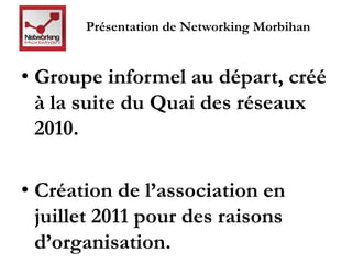 Présentation de Networking Morbihan 
• Groupe informel au départ, créé 
à la suite du Quai des réseaux 
2010. 
• Création de l’association en 
juillet 2011 pour des raisons 
d’organisation. 
 