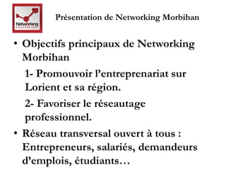 Présentation de Networking Morbihan 
• Objectifs principaux de Networking 
Morbihan 
1- Promouvoir l’entreprenariat sur 
Lorient et sa région. 
2- Favoriser le réseautage 
professionnel. 
• Réseau transversal ouvert à tous : 
Entrepreneurs, salariés, demandeurs 
d’emplois, étudiants… 
 