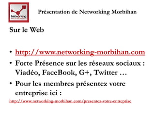 Présentation de Networking Morbihan 
Sur le Web 
• http://www.networking-morbihan.com 
• Forte Présence sur les réseaux sociaux : 
Viadéo, FaceBook, G+, Twitter … 
• Pour les membres présentez votre 
entreprise ici : 
http://www.networking-morbihan.com/presentez-votre-entreprise 
 