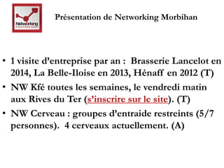 Présentation de Networking Morbihan 
• 1 visite d’entreprise par an : Brasserie Lancelot en 
2014, La Belle-Iloise en 2013, Hénaff en 2012 (T) 
• NW Kfé toutes les semaines, le vendredi matin 
aux Rives du Ter (s’inscrire sur le site). (T) 
• NW Cerveau : groupes d’entraide restreints (5/7 
personnes). 4 cerveaux actuellement. (A) 
 