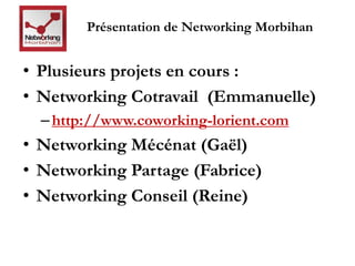Présentation de Networking Morbihan 
• Plusieurs projets en cours : 
• Networking Cotravail (Emmanuelle) 
– http://www.coworking-lorient.com 
• Networking Mécénat (Gaël) 
• Networking Partage (Fabrice) 
• Networking Conseil (Reine) 
 