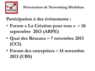 Présentation de Networking Morbihan 
Participation à des événements : 
• Forum « La Création pour tous » – 26 
septembre 2013 (ARPE) 
• Quai des Réseaux – 7 novembre 2013 
(CCI) 
• Forum des entreprises – 14 novembre 
2013 (UBS) 
 