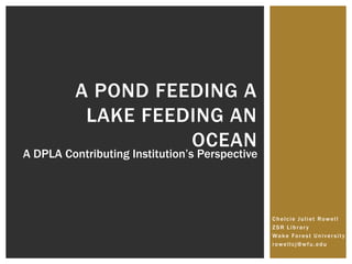 Chelcie Juliet Rowell
ZSR Library
Wake Forest University
rowellcj@wfu.edu
A POND FEEDING A
LAKE FEEDING AN
OCEAN
A DPLA Contributing Institution’s Perspective
 