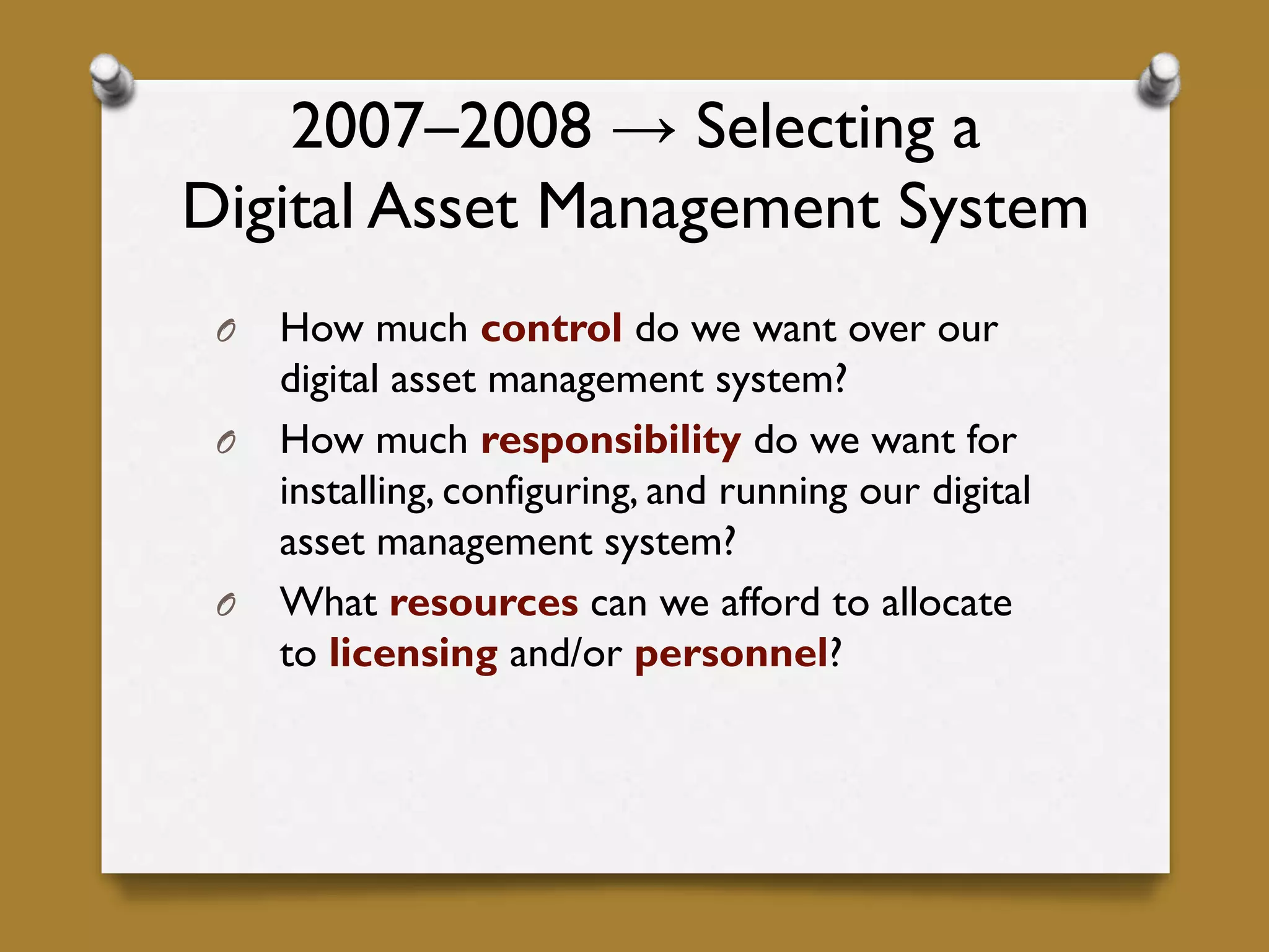 2007–2008 → Selecting a
Digital Asset Management System
O How much control do we want over our
digital asset management system?
O How much responsibility do we want for
installing, configuring, and running our digital
asset management system?
O What resources can we afford to allocate
to licensing and/or personnel?
 