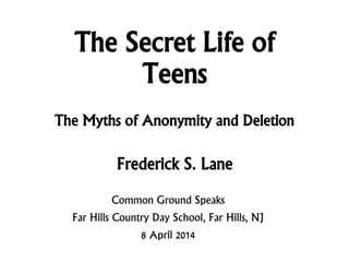 The Secret Life of
Teens
Frederick S. Lane
Common Ground Speaks
Far Hills Country Day School, Far Hills, NJ
8 April 2014
The Myths of Anonymity and Deletion
 