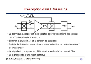 Conception d’un LNA (6/15)Conception d’un LNA (6/15)
La technique Chopper est bien adaptée pour le traitement des signaux
qui sont continus dans le temps
Eliminer le bruit en 1/f et la tension de décalage
Réduire la distorsion harmonique d’intermodulation de deuxième ordre
du modulateur
Le signal est transposé, amplifié, ramené en bande de base et filtré
Le signal existe d’une façon continue
24[C. C. Enz, Proceedings of the IEEE 1996]
 