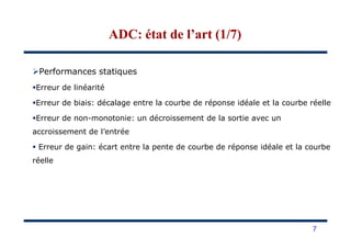 Performances statiques
Erreur de linéarité
Erreur de biais: décalage entre la courbe de réponse idéale et la courbe réelle
Erreur de non-monotonie: un décroissement de la sortie avec un
ADC: état de l’art (1/7)ADC: état de l’art (1/7)
accroissement de l’entrée
Erreur de gain: écart entre la pente de courbe de réponse idéale et la courbe
réelle
7
 