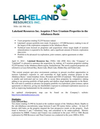 TSXv: LK FSE: 6LL
Lakeland Resources Inc. Acquires 5 New Uranium Properties in the
Athabasca Basin
• 5 new properties totaling 52,255 hectares staked.
• Lakeland’s project portfolio now totals 16 projects (~157,000 hectares); making it one of
the largest of the exploration companies in the Athabasca Basin.
• Technical team focused on properties and acquisitions where target depth of uranium
mineralization is expected to be shallow, and a significant amount of historic exploration
data exists.
• Portfolio to be advanced via exploration, joint-ventures, option agreements or other
means.
April 11, 2014 – Lakeland Resources Inc. (TSXv: LK) (FSE: 6LL) (the “Company” or
“Lakeland”) is pleased to announce the acquisition, by staking, of 5 uranium properties totaling
52,255 hectares in the Athabasca Basin region, Saskatchewan. The newly acquired properties are
referred to as Lazy Edward Bay, Karen Lake, Black Lake, Hidden Bay and Fedun Lake.
“The current uranium spot price environment continues to present excellent opportunities to
increase Lakeland’s exposure to, and ownership of, high quality uranium projects in the
Athabasca Basin,” stated Jonathan Armes, President and CEO of Lakeland. “The Lakeland team
is nimble and motivated and we were able to secure these properties by competitive staking
adding to our growing portfolio of high quality and shallow target depth properties in the Basin.
We will seek to continue to advance our property portfolio via exploration, joint-ventures, option
agreements or otherwise, giving our shareholders exposure to continued exploration successes as
well as improving fundamentals for the uranium space.”
An updated claim/property map can be found on the Company’s website:
http://www.lakelandresources.com.
Highlights:
Lazy Edward Bay:
Ten claims totaling 21,990 ha located at the southern margin of the Athabasca Basin. Depths to
the sub-Athabasca unconformity range between 0 and 350 metres below surface. At least 45
historic drill holes on the property targeted the four prospective trends on the property. Each
trend is between 5 and 7 kilometres long, and considered to be under-explored. Historic
exploration by SMDC, Cameco and Uranerz was conducted in the years 1974 to 1988. Recent
exploration by JNR Resources and Titan Uranium was conducted in the years 2000 to 2010.
 