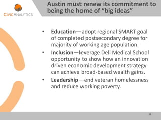 • Education—adopt regional SMART goal
of completed postsecondary degree for
majority of working age population.
• Inclusion—leverage Dell Medical School
opportunity to show how an innovation
driven economic development strategy
can achieve broad-based wealth gains.
• Leadership—end veteran homelessness
and reduce working poverty.
34
Austin must renew its commitment to
being the home of “big ideas”
 