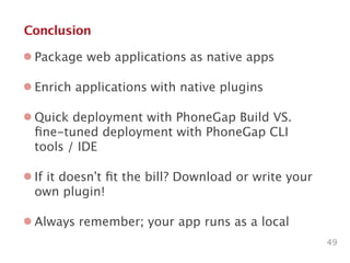 Conclusion
49
Package web applications as native apps
Enrich applications with native plugins
Quick deployment with PhoneGap Build VS.
ﬁne-tuned deployment with PhoneGap CLI
tools / IDE
If it doesn’t ﬁt the bill? Download or write your
own plugin!
Always remember; your app runs as a local
 