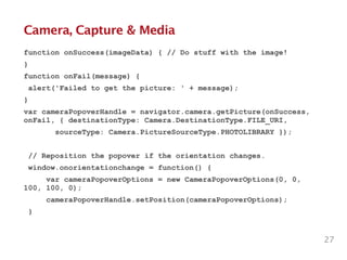 Camera, Capture & Media
function onSuccess(imageData) { // Do stuff with the image!
}
function onFail(message) {
alert('Failed to get the picture: ' + message);
}
var cameraPopoverHandle = navigator.camera.getPicture(onSuccess,
onFail, { destinationType: Camera.DestinationType.FILE_URI,
sourceType: Camera.PictureSourceType.PHOTOLIBRARY });
!
// Reposition the popover if the orientation changes.
window.onorientationchange = function() {
var cameraPopoverOptions = new CameraPopoverOptions(0, 0,
100, 100, 0);
cameraPopoverHandle.setPosition(cameraPopoverOptions);
}
27
 