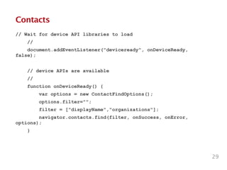 Contacts
// Wait for device API libraries to load
//
document.addEventListener("deviceready", onDeviceReady,
false);
!
// device APIs are available
//
function onDeviceReady() {
var options = new ContactFindOptions();
options.filter="";
filter = ["displayName","organizations"];
navigator.contacts.find(filter, onSuccess, onError,
options);
}
29
 