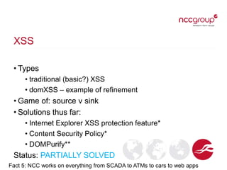 XSS
• Types
• traditional (basic?) XSS
• domXSS – example of refinement
• Game of: source v sink
• Solutions thus far:
• Internet Explorer XSS protection feature*
• Content Security Policy*
• DOMPurify**
Status: PARTIALLY SOLVED
Fact 5: NCC works on everything from SCADA to ATMs to cars to web apps
 