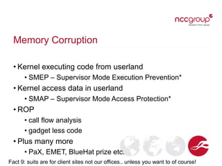 Memory Corruption
• Kernel executing code from userland
• SMEP – Supervisor Mode Execution Prevention*
• Kernel access data in userland
• SMAP – Supervisor Mode Access Protection*
• ROP
• call flow analysis
• gadget less code
• Plus many more
• PaX, EMET, BlueHat prize etc.
Fact 9: suits are for client sites not our offices.. unless you want to of course!
 