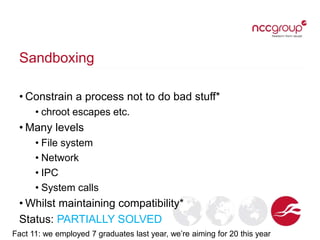 Sandboxing
• Constrain a process not to do bad stuff*
• chroot escapes etc.
• Many levels
• File system
• Network
• IPC
• System calls
• Whilst maintaining compatibility*
Status: PARTIALLY SOLVED
Fact 11: we employed 7 graduates last year, we’re aiming for 20 this year
 