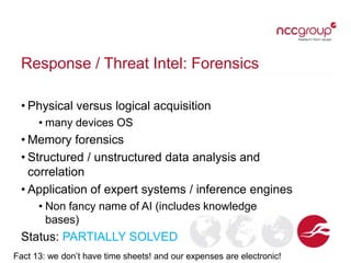 Response / Threat Intel: Forensics
• Physical versus logical acquisition
• many devices OS
• Memory forensics
• Structured / unstructured data analysis and
correlation
• Application of expert systems / inference engines
• Non fancy name of AI (includes knowledge
bases)
Status: PARTIALLY SOLVED
Fact 13: we don’t have time sheets! and our expenses are electronic!
 