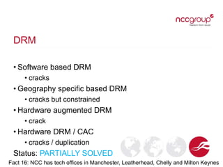 DRM
• Software based DRM
• cracks
• Geography specific based DRM
• cracks but constrained
• Hardware augmented DRM
• crack
• Hardware DRM / CAC
• cracks / duplication
Status: PARTIALLY SOLVED
Fact 16: NCC has tech offices in Manchester, Leatherhead, Chelly and Milton Keynes
 