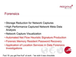 Forensics
• Storage Reduction for Network Captures
• High Performance Captured Network Meta Data
Analysis
• Network Capture Visualization
• Automated Net Flow Heuristic Signature Production
• Forensic Memory Resident Password Recovery
• Application of Location Services in Data Forensics
Investigations
Fact 19: you get free fruit* at work - *we wish it was chocolate
 