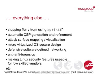 …. everything else .…
• stopping Terry from using sprintf*
• automatic CSP generation and refinement
• attack surface mapping / visualisation
• micro virtualized OS secure design
• defensive software defined networking
• anti-anti-forensics
• making Linux security features useable
for low skilled vendors
etc..
Fact 21: we love CVs e-mail colin.gillingham@nccgroup.com (he’ll thank me later)
 
