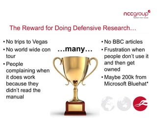The Reward for Doing Defensive Research…
…many…
• No BBC articles
• Frustration when
people don’t use it
and then get
owned
• Maybe 200k from
Microsoft Bluehat*
• No trips to Vegas
• No world wide con
tour
• People
complaining when
it does work
because they
didn’t read the
manual
 