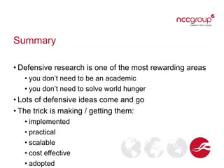 Summary
• Defensive research is one of the most rewarding areas
• you don’t need to be an academic
• you don’t need to solve world hunger
• Lots of defensive ideas come and go
• The trick is making / getting them:
• implemented
• practical
• scalable
• cost effective
• adopted
 