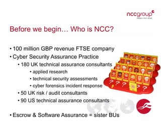 Before we begin… Who is NCC?
• 100 million GBP revenue FTSE company
• Cyber Security Assurance Practice
• 180 UK technical assurance consultants
• applied research
• technical security assessments
• cyber forensics incident response
• 50 UK risk / audit consultants
• 90 US technical assurance consultants
• Escrow & Software Assurance = sister BUs
 