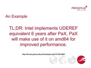 An Example
TL;DR: Intel implements UDEREF
equivalent 6 years after PaX, PaX
will make use of it on amd64 for
improved performance.
http://forums.grsecurity.net/viewtopic.php?f=7&t=3046
 