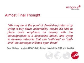 Almost Final Thought
“We may be at the point of diminishing returns by
trying to buy down vulnerability, maybe it’s time to
place more emphasis on coping with the
consequences of a successful attack, and trying
to develop networks that can “self-heal” or “self-
limit” the damages inflicted upon them”
Gen. Michael Hayden (USAF-Ret.), former head of the NSA and the CIA
 