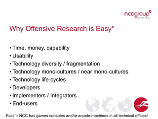 Why Offensive Research is Easy*
• Time, money, capability
• Usability
• Technology diversity / fragmentation
• Technology mono-cultures / near mono-cultures
• Technology life-cycles
• Developers
• Implementers / Integrators
• End-users
Fact 1: NCC has games consoles and/or arcade machines in all technical offices!
 