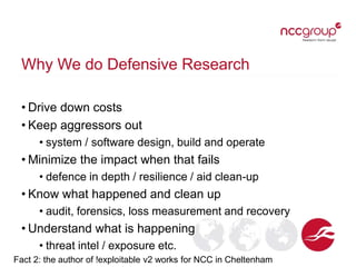 Why We do Defensive Research
• Drive down costs
• Keep aggressors out
• system / software design, build and operate
• Minimize the impact when that fails
• defence in depth / resilience / aid clean-up
• Know what happened and clean up
• audit, forensics, loss measurement and recovery
• Understand what is happening
• threat intel / exposure etc.
Fact 2: the author of !exploitable v2 works for NCC in Cheltenham
 