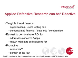 Applied Defensive Research can be* Reactive
• Tangible threat / needs
• organisations / users feeling pain
• demonstrated financial / data loss / compromise
• Easiest to demonstrate ROI for
• addresses concerns / gaps
• known market to sell solutions for
• Pro-active
• academia**
• domain of the few
Fact 3: author of the browser hackers handbook works for NCC in Australia
 