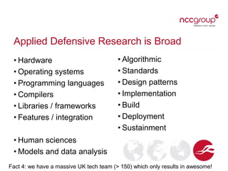 Applied Defensive Research is Broad
• Hardware
• Operating systems
• Programming languages
• Compilers
• Libraries / frameworks
• Features / integration
• Human sciences
• Models and data analysis
• Algorithmic
• Standards
• Design patterns
• Implementation
• Build
• Deployment
• Sustainment
Fact 4: we have a massive UK tech team (> 150) which only results in awesome!
 