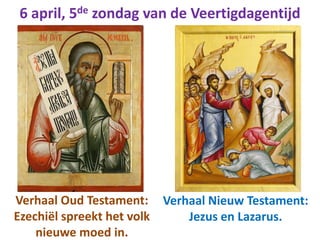 6 april, 5de zondag van de Veertigdagentijd
Verhaal Oud Testament:
Ezechiël spreekt het volk
nieuwe moed in.
Verhaal Nieuw Testament:
Jezus en Lazarus.
 