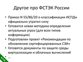 Другое про ФСТЭК России
• Приказ N 55/86/20 о классификации ИСПДн
официально утратил силу
• Готовится новая методика определения
актуальных угроз (для всех типов
информации)
• Подготовлен проект «Рекомендации по
обновлению сертифицированных СЗИ»
• Готовятся документы по защите среды
виртуализации и облачных вычислений
• …
 