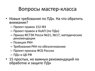 Вопросы мастер-класса
• Новые требования по ПДн. На что обратить
внимание?
– Проект правок 152-ФЗ
– Проект правок в КоАП (по ПДн)
– Приказ ФСТЭК Росси №21, №17, методические
рекомендации
– Позиция РКН
– Требования РКН по обезличиванию
– Проект приказа ФСБ России
– ПДн и ЦБ РФ
• 15 простых, но важных рекомендаций по
обработке и защите ПДн
 
