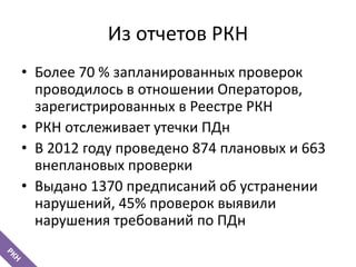 Из отчетов РКН
• Более 70 % запланированных проверок
проводилось в отношении Операторов,
зарегистрированных в Реестре РКН
• РКН отслеживает утечки ПДн
• В 2012 году проведено 874 плановых и 663
внеплановых проверки
• Выдано 1370 предписаний об устранении
нарушений, 45% проверок выявили
нарушения требований по ПДн
 