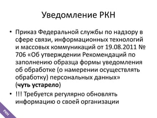 Уведомление РКН
• Приказ Федеральной службы по надзору в
сфере связи, информационных технологий
и массовых коммуникаций от 19.08.2011 №
706 «Об утверждении Рекомендаций по
заполнению образца формы уведомления
об обработке (о намерении осуществлять
обработку) персональных данных»
(чуть устарело)
• !!! Требуется регулярно обновлять
информацию о своей организации
 