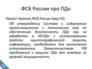 ФСБ России про ПДн
Проект приказа ФСБ России (вер.43)
Об утверждении Состава и содержания
организационных и технических мер по
обеспечению безопасности ПДн при их
обработке в ИСПДн с использованием
средств криптографической защиты
информации, необходимых для выполнения
установленных Правительством РФ
требований к защите ПДн для каждого из
уровней защищенности
 