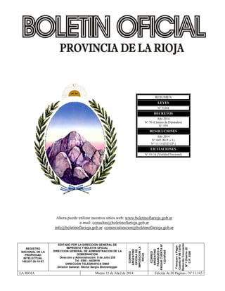 RESUMEN
LEYES
N° 9.494
DECRETOS
Año 2014
N° 76 (Cámara de Diputados)
N° 559
RESOLUCIONES
Año 2014
N° 045 (M.P. e I.)
N° 11/14 (D.D.I.P.)
LICITACIONES
N° 01/14 (Vialidad Nacional)
REGISTRO
NACIONAL DE LA
PROPIEDAD
INTELECTUAL
165.037-30-10-87
EDITADO POR LA DIRECCION GENERAL DE
IMPRENTA Y BOLETIN OFICIAL
DIRECCION GENERAL DE ADMINISTRACION DE LA
GOBERNACION
Dirección y Administración: 9 de Julio 259
Tel. 0380 - 4426916
DIRECCION TELEGRAFICA DIBO
Director General: Héctor Sergio Sturzenegger
CORREO
ARGENTINO
OFICINADE
IMPOSICIONLA
RIOJA
CORREO
ARGENTINO
FRANQUEOA
PAGARCUENTANº
12218F005
FranqueoaPagar
CuentaNº96Tarifa
ReducidaConcesión
Nº1Distrito20
C.P.5300
LA RIOJA Martes 15 de Abril de 2014 Edición de 20 Páginas - Nº 11.165
Ahora puede utilizar nuestros sitios web: www.boletinoflarioja.gob.ar
e-mail: consultas@boletinoflarioja.gob.ar
info@boletinoflarioja.gob.ar- comercializacion@boletinoflarioja.gob.ar
 