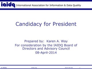 International Association for Information & Data Quality 
Candidacy for President 
Prepared by: Karen A. Way 
For consideration by the IAIDQ Board of 
Directors and Advisory Council 
08-April-2014 
© IAIDQ iaidq.org 2014-04-08 1 
 